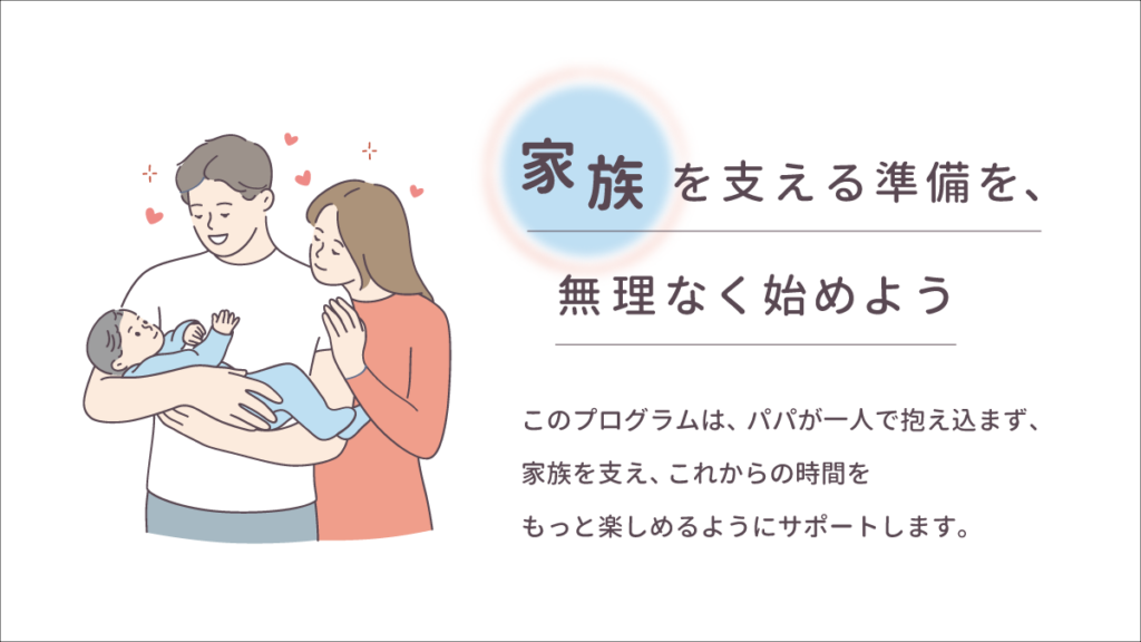 家族を支える準備を、無理なく始めよう このプログラムは、パパが一人で抱え込まず、家族を支え、これからの時間をもっと楽しめるようにサポートします。
